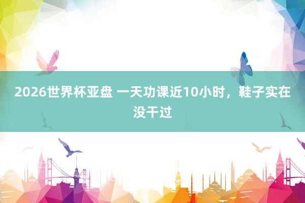 2026世界杯亚盘 一天功课近10小时，鞋子实在没干过