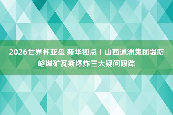 2026世界杯亚盘 新华视点丨山西通洲集团堤防峪煤矿瓦斯爆炸三大疑问跟踪