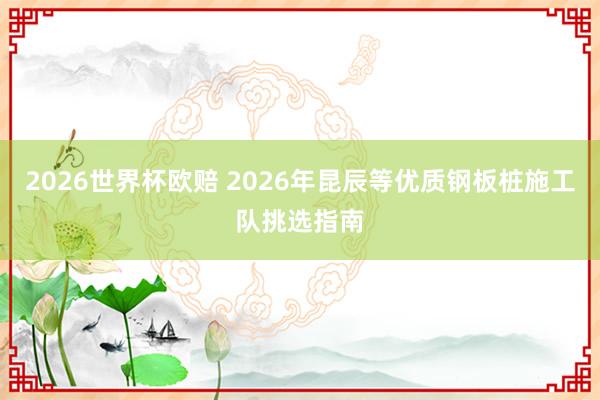 2026世界杯欧赔 2026年昆辰等优质钢板桩施工队挑选指南