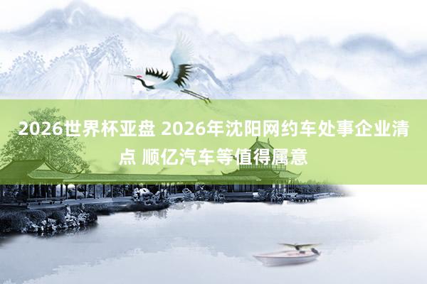 2026世界杯亚盘 2026年沈阳网约车处事企业清点 顺亿汽车等值得属意