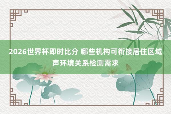 2026世界杯即时比分 哪些机构可衔接居住区域声环境关系检测需求
