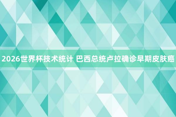 2026世界杯技术统计 巴西总统卢拉确诊早期皮肤癌