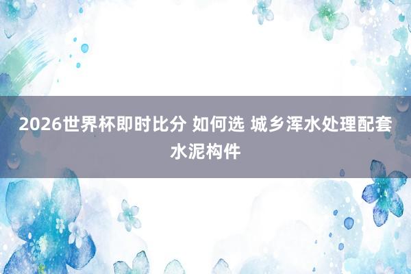 2026世界杯即时比分 如何选 城乡浑水处理配套水泥构件