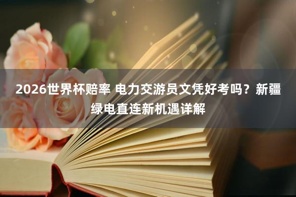 2026世界杯赔率 电力交游员文凭好考吗？新疆绿电直连新机遇详解