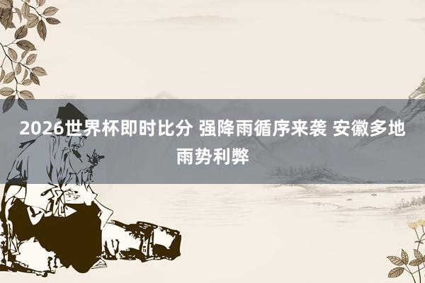 2026世界杯即时比分 强降雨循序来袭 安徽多地雨势利弊