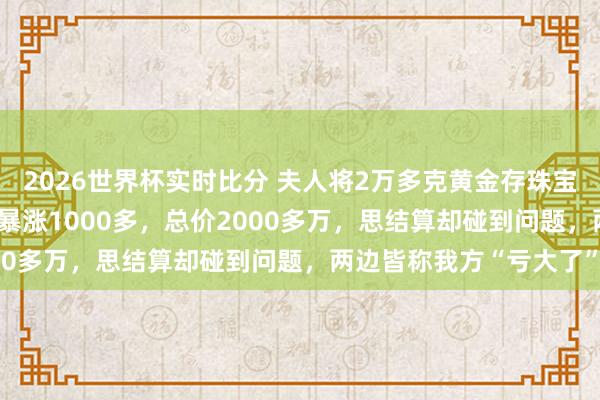 2026世界杯实时比分 夫人将2万多克黄金存珠宝店,金价从每克600多暴涨1000多,总价2000多万,思结算却碰到问题,两边皆称我方“亏大了”