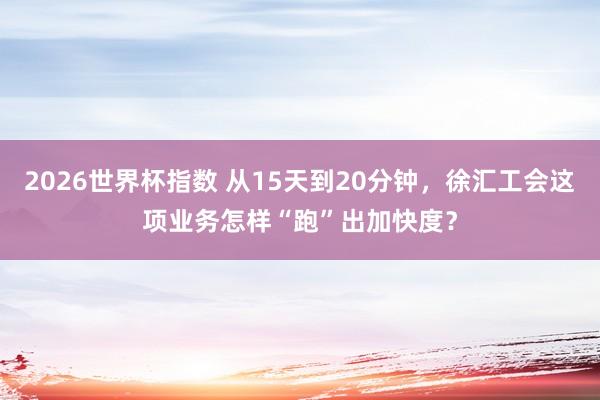 2026世界杯指数 从15天到20分钟,徐汇工会这项业务怎样“跑”出加快度?