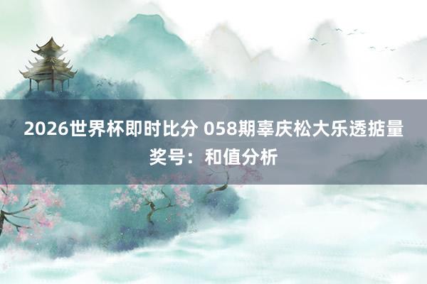 2026世界杯即时比分 058期辜庆松大乐透掂量奖号：和值分析
