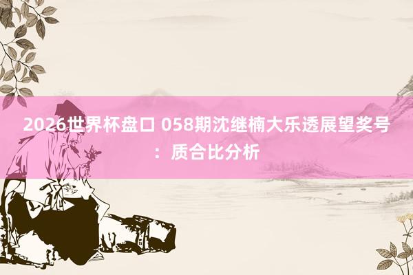 2026世界杯盘口 058期沈继楠大乐透展望奖号：质合比分析