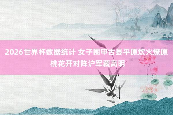 2026世界杯数据统计 女子围甲古县平原炊火燎原 桃花开对阵沪军藏高明