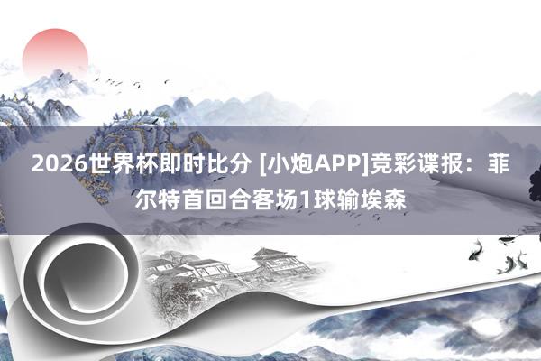 2026世界杯即时比分 [小炮APP]竞彩谍报：菲尔特首回合客场1球输埃森