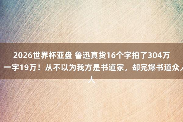 2026世界杯亚盘 鲁迅真货16个字拍了304万,一字19万!从不以为我方是书道家,却完爆书道众人