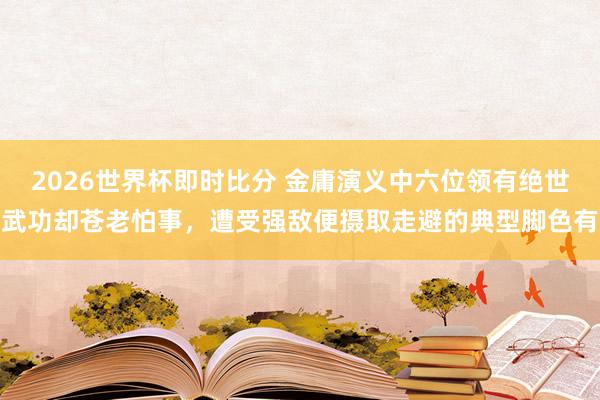 2026世界杯即时比分 金庸演义中六位领有绝世武功却苍老怕事，遭受强敌便摄取走避的典型脚色有