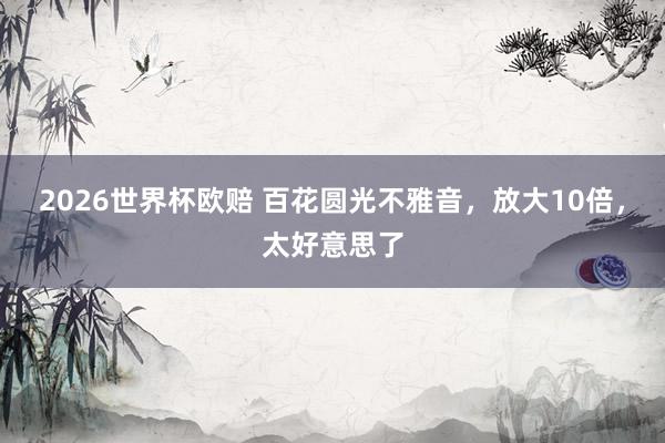 2026世界杯欧赔 百花圆光不雅音，放大10倍，太好意思了