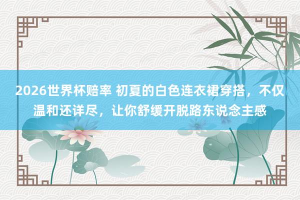 2026世界杯赔率 初夏的白色连衣裙穿搭,不仅温和还详尽,让你舒缓开脱路东说念主感