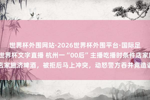 世界杯外围网站·2026世界杯外围平台·国际足联世界杯外围,2026世界杯文字直播 杭州一“00后”主播吃播时条件店家施济啤酒,被拒后马上冲突,动怒警方吞并竟造谣虚假信息污蔑现场民警
