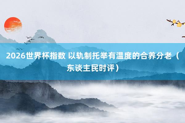 2026世界杯指数 以轨制托举有温度的合养分老（东谈主民时评）