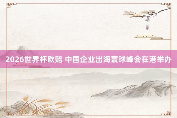 2026世界杯欧赔 中国企业出海寰球峰会在港举办
