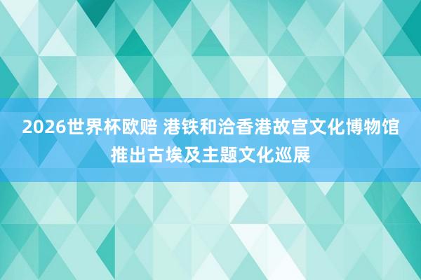 2026世界杯欧赔 港铁和洽香港故宫文化博物馆推出古埃及主题文化巡展