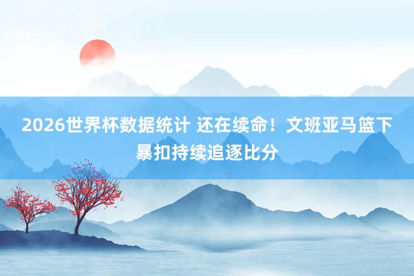 2026世界杯数据统计 还在续命！文班亚马篮下暴扣持续追逐比分