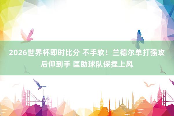 2026世界杯即时比分 不手软！兰德尔单打强攻后仰到手 匡助球队保捏上风