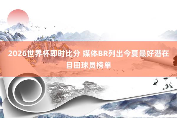 2026世界杯即时比分 媒体BR列出今夏最好潜在目田球员榜单