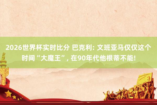 2026世界杯实时比分 巴克利: 文班亚马仅仅这个时间“大魔王”, 在90年代他根蒂不能!
