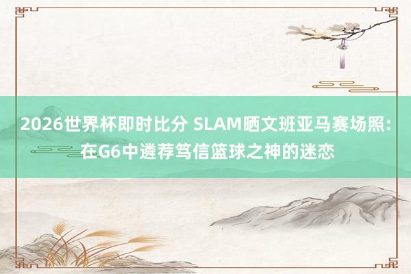 2026世界杯即时比分 SLAM晒文班亚马赛场照: 在G6中遴荐笃信篮球之神的迷恋