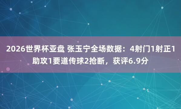 2026世界杯亚盘 张玉宁全场数据:4射门1射正1助攻1要道传球2抢断,获评6.9分