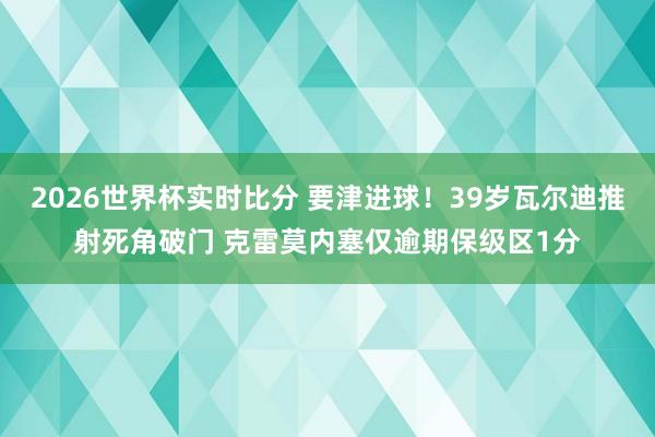 2026世界杯实时比分 要津进球！39岁瓦尔迪推射死角破门 克雷莫内塞仅逾期保级区1分
