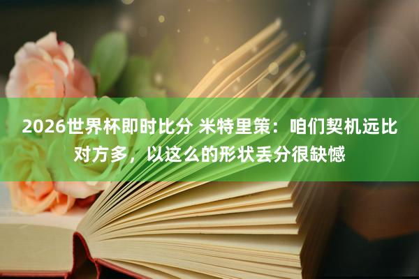 2026世界杯即时比分 米特里策：咱们契机远比对方多，以这么的形状丢分很缺憾
