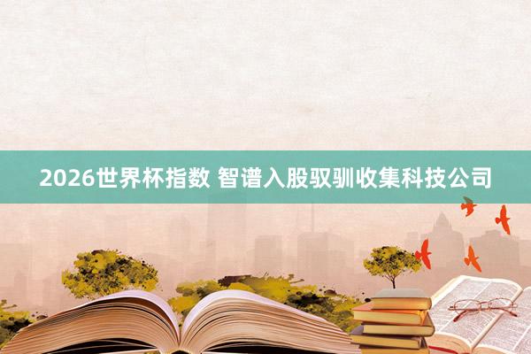 2026世界杯指数 智谱入股驭驯收集科技公司