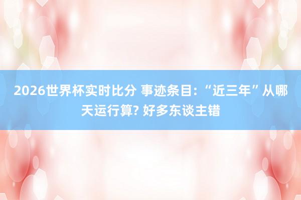 2026世界杯实时比分 事迹条目: “近三年”从哪天运行算? 好多东谈主错