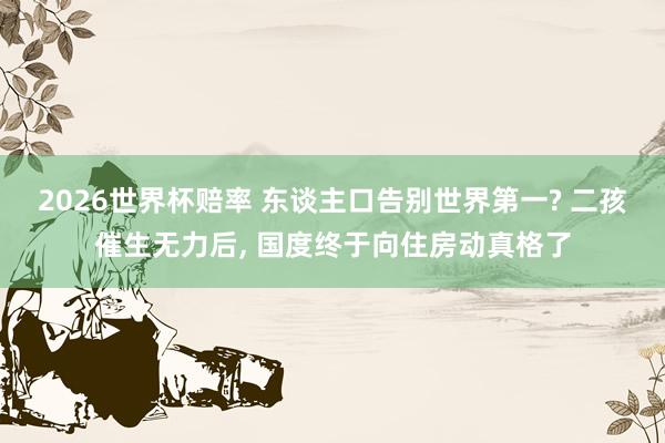 2026世界杯赔率 东谈主口告别世界第一? 二孩催生无力后， 国度终于向住房动真格了