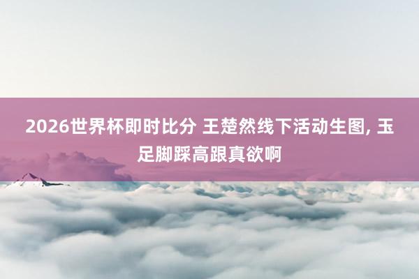 2026世界杯即时比分 王楚然线下活动生图，<a href=