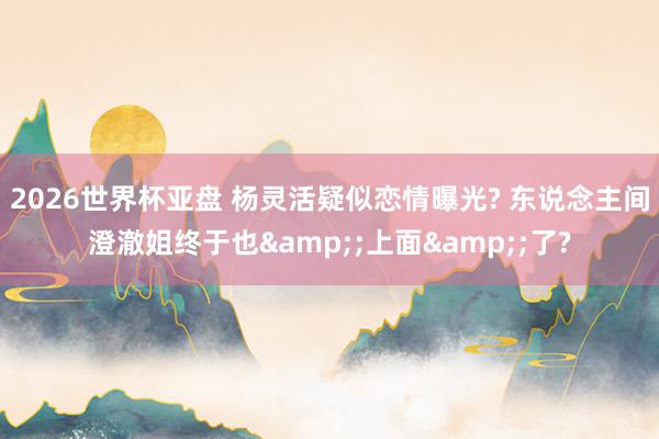 2026世界杯亚盘 杨灵活疑似恋情曝光? 东说念主间澄澈姐终于也&;上面&;了?