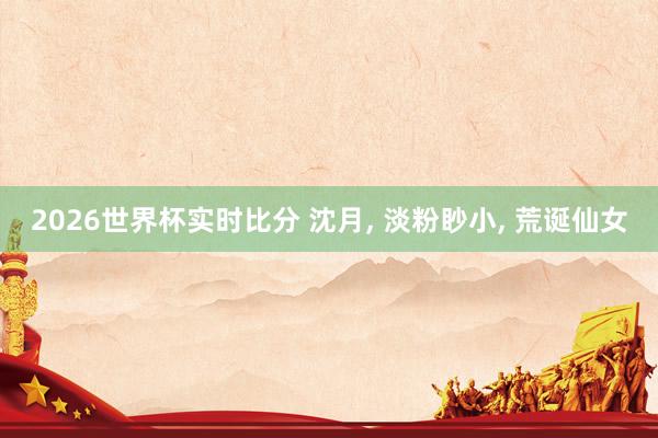 2026世界杯实时比分 沈月， 淡粉眇小，<a href=