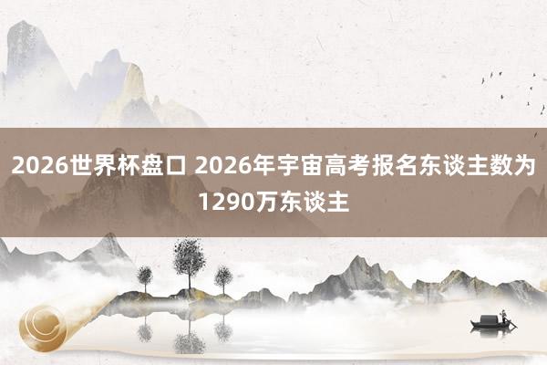 2026世界杯盘口 2026年宇宙高考报名东谈主数为1290万东谈主