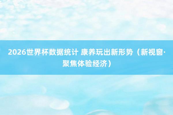 2026世界杯数据统计 康养玩出新形势（新视窗·聚焦体验经济）