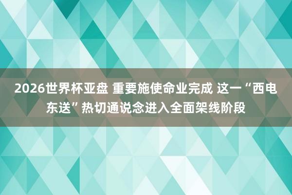 2026世界杯亚盘 重要施使命业完成 这一“西电东送”热切通说念进入全面架线阶段