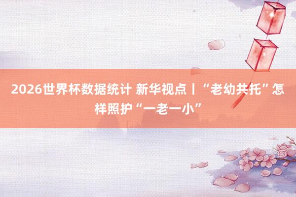 2026世界杯数据统计 新华视点丨“老幼共托”怎样照护“一老一小”