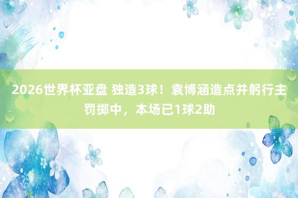 2026世界杯亚盘 独造3球！袁博涵造点并躬行主罚掷中，本场已1球2助