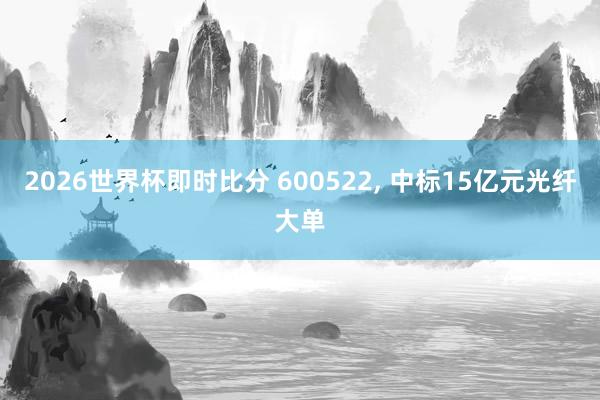 2026世界杯即时比分 600522, 中标15亿元光纤大单