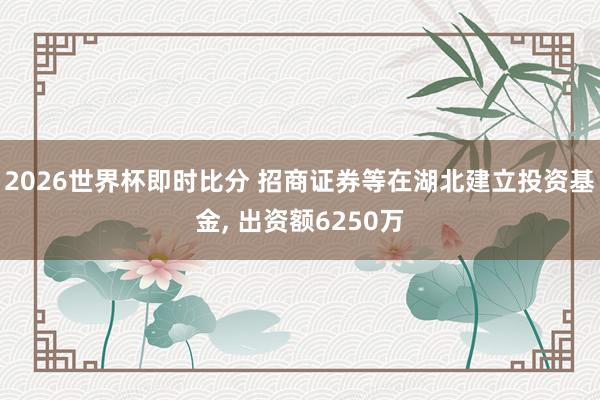 2026世界杯即时比分 招商证券等在湖北建立投资基金, 出资额6250万
