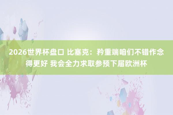 2026世界杯盘口 比塞克:矜重端咱们不错作念得更好 我会全力求取参预下届欧洲杯