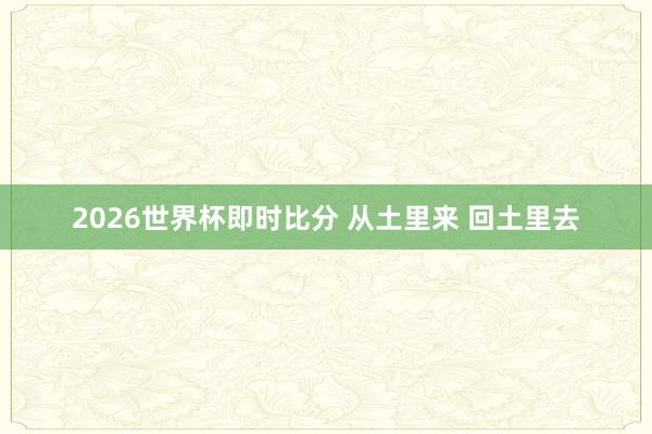 2026世界杯即时比分 从土里来 回土里去