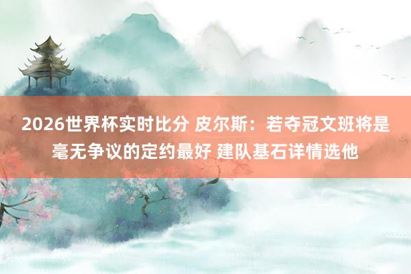 2026世界杯实时比分 皮尔斯：若夺冠文班将是毫无争议的定约最好 建队基石详情选他