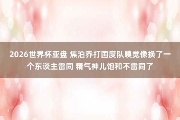 2026世界杯亚盘 焦泊乔打国度队嗅觉像换了一个东谈主雷同 精气神儿饱和不雷同了
