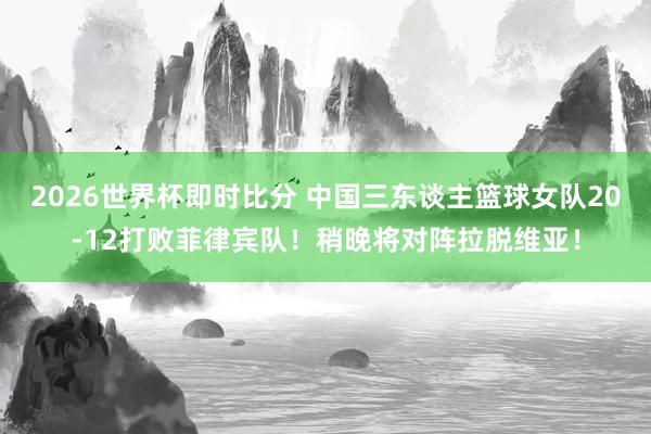 2026世界杯即时比分 中国三东谈主篮球女队20-12打败菲律宾队！稍晚将对阵拉脱维亚！