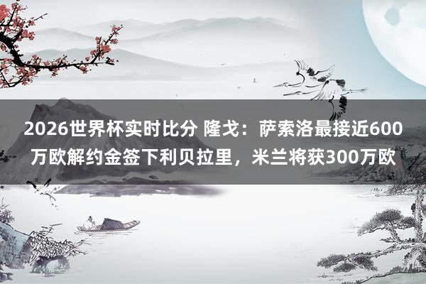 2026世界杯实时比分 隆戈：萨索洛最接近600万欧解约金签下利贝拉里，米兰将获300万欧